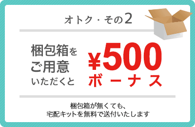 オトク・その2 梱包箱をご用意いただくと500円ボーナス（梱包箱が無くても、宅配キットを無料で送付いたします）